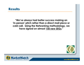 Results


     “We’ve always had better success making an
  ‘in-person’ pitch rather than a direct mail piece or
  cold call. Using the Networking methodology, we
        have signed on almost 150 new SEGs.”
 
