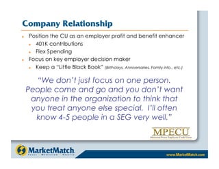 Company Relationship
    Position the CU as an employer profit and benefit enhancer
       401K contributions
       Flex Spending
    Focus on key employer decision maker
       Keep a “Little Black Book” (Birthdays, Anniversaries, Family info., etc.)

       “We don’t just focus on one person.
     People come and go and you don’t want
      anyone in the organization to think that
      you treat anyone else special. I’ll often
       know 4-5 people in a SEG very well.”
 