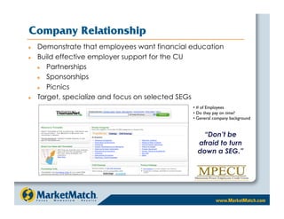 Company Relationship
    Demonstrate that employees want financial education
    Build effective employer support for the CU
       Partnerships
       Sponsorships
       Picnics
    Target, specialize and focus on selected SEGs
                                               •  # of Employees
                                               •  Do they pay on time?
                                               •  General company background


                                                   “Don’t be
                                                 afraid to turn
                                                 down a SEG.”
 