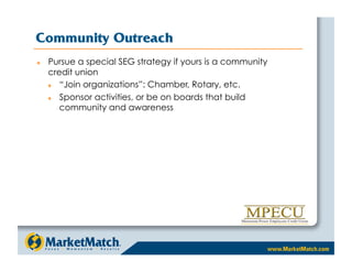 Community Outreach
    Pursue a special SEG strategy if yours is a community
     credit union
       “Join organizations”: Chamber, Rotary, etc.
       Sponsor activities, or be on boards that build
        community and awareness
 