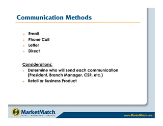 Communication Methods

     Email
     Phone Call
     Letter
     Direct


 Considerations:
   Determine who will send each communication
    (President, Branch Manager, CSR, etc.)
   Retail or Business Product
 