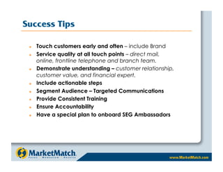 Success Tips

     Touch customers early and often – include Brand
     Service quality at all touch points – direct mail,
      online, frontline telephone and branch team.
     Demonstrate understanding – customer relationship,
      customer value, and financial expert.
     Include actionable steps
     Segment Audience – Targeted Communications
     Provide Consistent Training
     Ensure Accountability
     Have a special plan to onboard SEG Ambassadors
 