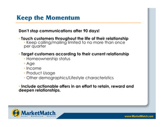 Keep the Momentum
Don’t stop communications after 90 days!
•  Touch customers throughout the life of their relationship
    •  Keep calling/mailing limited to no more than once
    per quarter
•  Target customers according to their current relationship
    •  Homeownership status
    •  Age
    •  Income
    •  Product Usage
    •  Other demographics/Lifestyle characteristics

•  Include actionable offers in an effort to retain, reward and
deepen relationships.
 