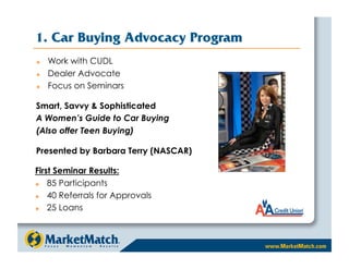 1. Car Buying Advocacy Program
    Work with CUDL
    Dealer Advocate
    Focus on Seminars

Smart, Savvy  Sophisticated
A Women’s Guide to Car Buying
(Also offer Teen Buying)

Presented by Barbara Terry (NASCAR)

First Seminar Results:
   85 Participants
   40 Referrals for Approvals
   25 Loans
 