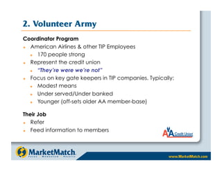 2. Volunteer Army
Coordinator Program
  American Airlines  other TIP Employees
     170 people strong
  Represent the credit union
     “They’re were we’re not”
  Focus on key gate keepers in TIP companies. Typically:
     Modest means
     Under served/Under banked
     Younger (off-sets older AA member-base)

Their Job
  Refer
  Feed information to members
 