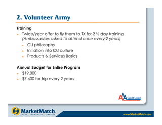 2. Volunteer Army
Training
  Twice/year offer to fly them to TX for 2 ½ day training
   (Ambassadors asked to attend once every 2 years)
     CU philosophy
     Initiation into CU culture
     Products  Services Basics

Annual Budget for Entire Program
  $19,000
  $7,400 for trip every 2 years
 