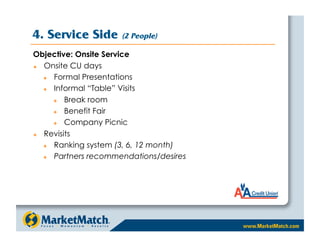 4. Service Side       (2 People)

Objective: Onsite Service
  Onsite CU days
     Formal Presentations
     Informal “Table” Visits
        Break room
        Benefit Fair
        Company Picnic
  Revisits
     Ranking system (3, 6, 12 month)
     Partners recommendations/desires
 