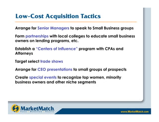 Low-Cost Acquisition Tactics
Arrange for Senior Managers to speak to Small Business groups

Form partnerships with local colleges to educate small business
owners on lending programs, etc.

Establish a “Centers of Influence” program with CPAs and
Attorneys

Target select trade shows

Arrange for CEO presentations to small groups of prospects

Create special events to recognize top women, minority
business owners and other niche segments
 