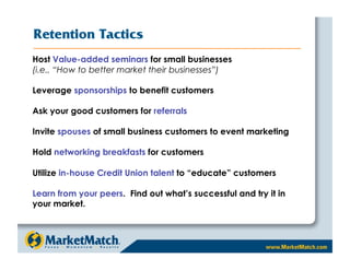 Retention Tactics
Host Value-added seminars for small businesses
(i.e., “How to better market their businesses”)

Leverage sponsorships to benefit customers

Ask your good customers for referrals

Invite spouses of small business customers to event marketing

Hold networking breakfasts for customers

Utilize in-house Credit Union talent to “educate” customers

Learn from your peers. Find out what’s successful and try it in
your market.
 