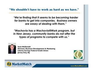 “We shouldn’t have to work as hard as we have.”

  “We’re finding that it seems to be becoming harder
   for banks to get into companies. Business owners
            are weary of dealing with them.”

   “Wachovia has a Wachovia@Work program, but
  in New Jersey, community banks do not offer the
       types of programs to compete with us.”


     Sean McDonald 
     Director, Business Development  Marketing 
     Liberty Savings Federal Credit Union
     Jersey City, NJ
 
