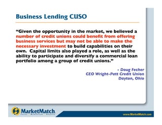 Business Lending CUSO

“Given the opportunity in the market, we believed a
number of credit unions could beneﬁt from offering
business services but may not be able to make the
necessary investment to build capabilities on their
own. Capital limits also played a role, as well as the
ability to participate and diversify a commercial loan
portfolio among a group of credit unions.”
                                             - Doug Fecher
                               CEO Wright-Patt Credit Union
                                              Dayton, Ohio
 