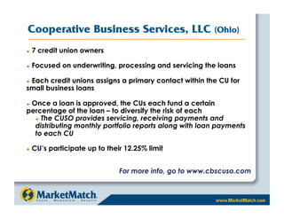 Cooperative Business Services, LLC                       (Ohio)

    7 credit union owners

    Focused on underwriting, processing and servicing the loans

 Each credit unions assigns a primary contact within the CU for
 

small business loans

 Once a loan is approved, the CUs each fund a certain
 

percentage of the loan – to diversify the risk of each
    The CUSO provides servicing, receiving payments and

  distributing monthly portfolio reports along with loan payments
  to each CU

    CU’s participate up to their 12.25% limit


                                For more info, go to www.cbscuso.com
 