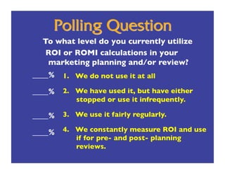 To what level do you currently utilize 
   ROI or ROMI calculations in your
   marketing planning and/or review?
____%
 1.  We do not use it at all 

____%
 2.  We have used it, but have either
            stopped or use it infrequently.

____%
 3.  We use it fairly regularly.

____%
 4.  We constantly measure ROI and use
            if for pre- and post- planning
            reviews.
 
