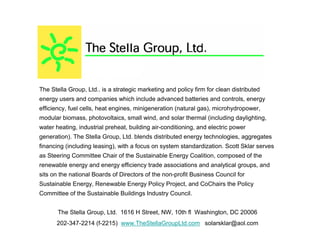 The Stella Group, Ltd.. is a strategic marketing and policy firm for clean distributed
energy users and companies which include advanced batteries and controls, energy
efficiency, fuel cells, heat engines, minigeneration (natural gas), microhydropower,
modular biomass, photovoltaics, small wind, and solar thermal (including daylighting,
water heating, industrial preheat, building air-conditioning, and electric power
generation). The Stella Group, Ltd. blends distributed energy technologies, aggregates
financing (including leasing), with a focus on system standardization. Scott Sklar serves
as Steering Committee Chair of the Sustainable Energy Coalition, composed of the
renewable energy and energy efficiency trade associations and analytical groups, and
sits on the national Boards of Directors of the non-profit Business Council for
Sustainable Energy, Renewable Energy Policy Project, and CoChairs the Policy
Committee of the Sustainable Buildings Industry Council.


       The Stella Group, Ltd. 1616 H Street, NW, 10th fl Washington, DC 20006
      202-347-2214 (f-2215) www.TheStellaGroupLtd.com solarsklar@aol.com
 