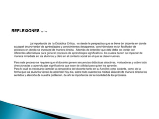 REFLEXIONES ….. 
La importancia de la Didáctica Crítica, va desde la perspectiva que se tiene del docente en donde 
su papel de proveedor de aprendizajes y conocimientos desaparece, convirtiéndose en un facilitador de 
procesos en donde se involucre de manera directa. Además de entender que éste debe de contar con 
diferentes alternativas para generar procesos de aprendizajes significativos, los cuales deben de impactar de 
manera inmediata en los alumnos y claro en el contexto social en el que se desenvuelven. 
Para este proceso se requiere que el docente genere secuencias didácticas atractivas, motivadoras y sobre todo 
direccionadas a aprendizajes significativos que sean de utilidad para quien los aprende. 
Para lo cual es necesario cambiar la perspectiva del docente tanto en su función como docente, como de la 
forma que los alumnos tienen de aprender hoy día, sobre todo cuando los medios abarcan de manera directa los 
sentidos y atención de nuestra población, de ahí la importancia de la movilidad de los procesos. 
 
