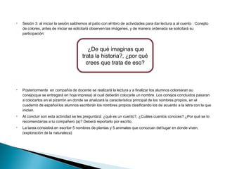  Sesión 3: al iniciar la sesión saldremos al patio con el libro de actividades para dar lectura a al cuento : Conejito 
de colores, antes de iniciar se solicitará observen las imágenes, y de manera ordenada se solicitará su 
participación: 
 Posteriormente en compañía de docente se realizará la lectura y a finalizar los alumnos colorearan su 
conejo(que se entregará en hoja impresa) al cual deberán colocarle un nombre. Los conejos concluidos pasaran 
a colocarlos en el pizarrón en donde se analizará la característica principal de los nombres propios, en el 
cuaderno de español los alumnos escribirán los nombres propios clasificando los de acuerdo a la letra con la que 
inician. 
 Al concluir son esta actividad se les preguntará: ¿qué es un cuento?, ¿Cuáles cuentos conoces? ¿Por qué se lo 
recomendarías a tu compañero (a)? Deberá reportarlo por escrito. 
 La tarea consistirá en escribir 5 nombres de plantas y 5 animales que conozcan del lugar en donde viven, 
(exploración de la naturaleza) 
¿De qué imaginas que 
trata la historia?, ¿por qué 
crees que trata de eso? 
 