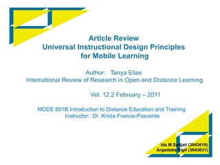 Article Review Universal Instructional Design Principles  for Mobile Learning Author:  Tanya Elias  International Review of Research in Open and Distance Learning   Vol. 12.2 February – 2011 Ida M . Sadjati  (3043619) Argadatta Sigit  (3043631) MDDE 601B Introduction to Distance Education and Training  Instructor:   Dr.  Krista Francis-Poscente 