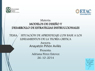 Materia: 
MODELOS DE DISEÑO Y 
DESARROLLO DE ESTRATEGIAS INSTRUCCIONALES 
TEMA: SITUACIÓN DE APRENDIZAJE CON BASE A LOS 
LINEAMIENTOS DE LA TEORÍA CRITICA 
Asesora: 
Anayatzín Piñón Avilés 
Presenta: 
Adriana Pérez Estevez 
26-10-2014 
 