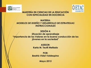 MAESTRÍA EN CIENCIAS DE LA EDUCACIÓN
CON ESPECIALIDAD EN DOCENCIA
MATERIA:
MODELOS DE DISEÑO Y DESARROLLO DE ESTRATEGIAS
INSTRUCCIONALES
SESIÓN 4:
Situación de aprendizaje
“Importancia de los Valores en la buena conducción de los
jóvenes en la sociedad”
ASESOR:
Karla M. Teutli Mellado
POR:
Beatriz Vidal Valdespino
Mayo 2015
 