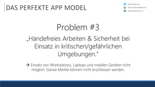 RobinSedlaczek
RobinSedlaczek.com
Robin.Sedlaczek@live.de
DAS PERFEKTE APP MODEL
Problem #3
„Händefreies Arbeiten & Sicherheit bei
Einsatz in kritischen/gefährlichen
Umgebungen.“
 Einsatz von Workstations, Laptops und mobilen Geräten nicht
möglich. Ganze Märkte können nicht erschlossen werden.
 