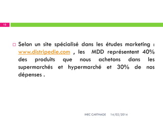 14/02/2014IHEC CARTHAGE
12
 Selon un site spécialisé dans les études marketing :
www.distripedie.com , les MDD représentent 40%
des produits que nous achetons dans les
supermarchés et hypermarché et 30% de nos
dépenses .
 