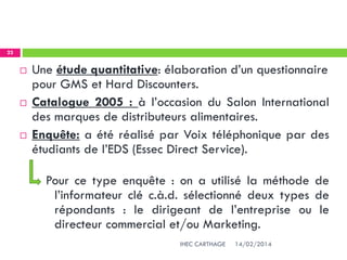14/02/2014IHEC CARTHAGE
23
 Une étude quantitative: élaboration d’un questionnaire
pour GMS et Hard Discounters.
 Catalogue 2005 : à l’occasion du Salon International
des marques de distributeurs alimentaires.
 Enquête: a été réalisé par Voix téléphonique par des
étudiants de l’EDS (Essec Direct Service).
Pour ce type enquête : on a utilisé la méthode de
l’informateur clé c.à.d. sélectionné deux types de
répondants : le dirigeant de l’entreprise ou le
directeur commercial et/ou Marketing.
 