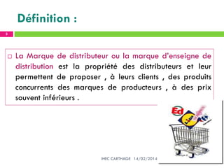 Définition :
14/02/2014IHEC CARTHAGE
3
 La Marque de distributeur ou la marque d’enseigne de
distribution est la propriété des distributeurs et leur
permettent de proposer , à leurs clients , des produits
concurrents des marques de producteurs , à des prix
souvent inférieurs .
 