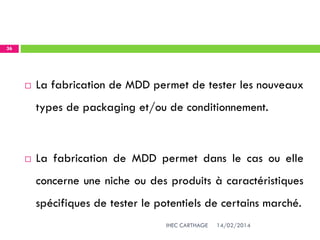 14/02/2014IHEC CARTHAGE
36
 La fabrication de MDD permet de tester les nouveaux
types de packaging et/ou de conditionnement.
 La fabrication de MDD permet dans le cas ou elle
concerne une niche ou des produits à caractéristiques
spécifiques de tester le potentiels de certains marché.
 