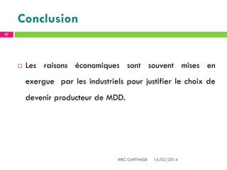 Conclusion
14/02/2014IHEC CARTHAGE
37
 Les raisons économiques sont souvent mises en
exergue par les industriels pour justifier le choix de
devenir producteur de MDD.
 