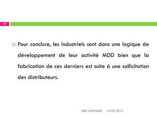 14/02/2014IHEC CARTHAGE
39
 Pour conclure, les industriels sont dans une logique de
développement de leur activité MDD bien que la
fabrication de ces derniers est suite à une sollicitation
des distributeurs.
 
