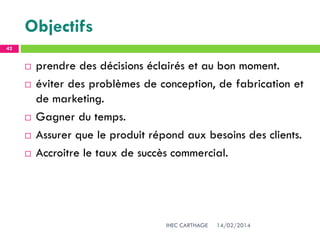 Objectifs
14/02/2014IHEC CARTHAGE
42
 prendre des décisions éclairés et au bon moment.
 éviter des problèmes de conception, de fabrication et
de marketing.
 Gagner du temps.
 Assurer que le produit répond aux besoins des clients.
 Accroitre le taux de succès commercial.
 