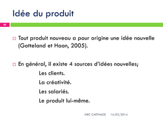 Idée du produit
14/02/2014IHEC CARTHAGE
46
 Tout produit nouveau a pour origine une idée nouvelle
(Gotteland et Haon, 2005).
 En général, il existe 4 sources d’idées nouvelles;
Les clients.
La créativité.
Les salariés.
Le produit lui-même.
 