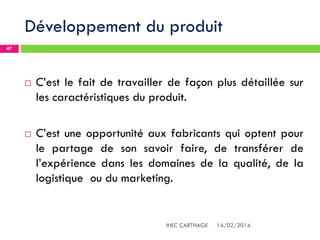 Développement du produit
14/02/2014IHEC CARTHAGE
47
 C’est le fait de travailler de façon plus détaillée sur
les caractéristiques du produit.
 C’est une opportunité aux fabricants qui optent pour
le partage de son savoir faire, de transférer de
l’expérience dans les domaines de la qualité, de la
logistique ou du marketing.
 