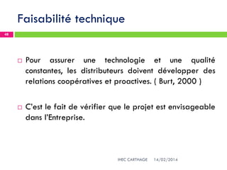 Faisabilité technique
14/02/2014IHEC CARTHAGE
48
 Pour assurer une technologie et une qualité
constantes, les distributeurs doivent développer des
relations coopératives et proactives. ( Burt, 2000 )
 C’est le fait de vérifier que le projet est envisageable
dans l’Entreprise.
 