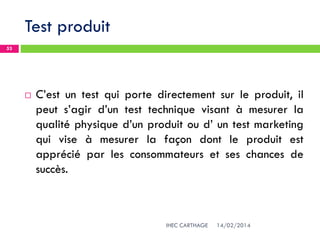 Test produit
14/02/2014IHEC CARTHAGE
53
 C’est un test qui porte directement sur le produit, il
peut s’agir d’un test technique visant à mesurer la
qualité physique d’un produit ou d’ un test marketing
qui vise à mesurer la façon dont le produit est
apprécié par les consommateurs et ses chances de
succès.
 