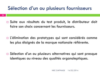 Sélection d’un ou plusieurs fournisseurs
14/02/2014IHEC CARTHAGE
54
 Suite aux résultats du test produit, le distributeur doit
faire son choix concernant les fournisseurs.
 L’élimination des prototypes qui sont considérés comme
les plus éloignés de la marque nationale référente.
 Sélection d’un ou plusieurs alternatives qui sont presque
identiques au niveau des qualités organoleptiques.
 