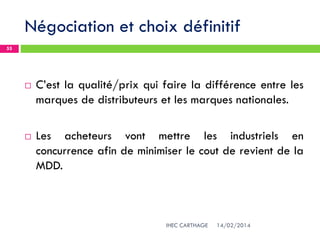 Négociation et choix définitif
14/02/2014IHEC CARTHAGE
55
 C’est la qualité/prix qui faire la différence entre les
marques de distributeurs et les marques nationales.
 Les acheteurs vont mettre les industriels en
concurrence afin de minimiser le cout de revient de la
MDD.
 
