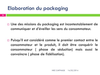 Elaboration du packaging
14/02/2014IHEC CARTHAGE
56
 Une des missions du packaging est incontestablement de
communiquer et d’éveiller les sens du consommateur.
 Puisqu’il est considéré comme le premier contact entre le
consommateur et le produit, il doit être conquérir le
consommateur ( phase de séduction) mais aussi le
convaincre ( phase de fidélisation).
 