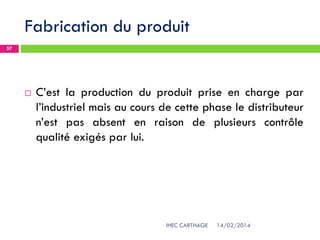 Fabrication du produit
14/02/2014IHEC CARTHAGE
57
 C’est la production du produit prise en charge par
l’industriel mais au cours de cette phase le distributeur
n’est pas absent en raison de plusieurs contrôle
qualité exigés par lui.
 
