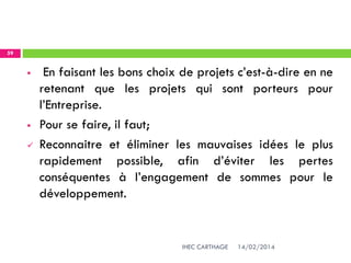 14/02/2014IHEC CARTHAGE
59
 En faisant les bons choix de projets c’est-à-dire en ne
retenant que les projets qui sont porteurs pour
l’Entreprise.
 Pour se faire, il faut;
 Reconnaitre et éliminer les mauvaises idées le plus
rapidement possible, afin d’éviter les pertes
conséquentes à l’engagement de sommes pour le
développement.
 