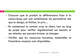 14/02/2014IHEC CARTHAGE
60
 S’assurer que le produit se différenciera face à la
concurrence, par une combinaison de paramètres tels
que le design, la finition, le prix…
 En maintenant le contact avec le client, tout au long
du projet pour vérifier régulièrement ses besoins et
ses attentes qui peuvent évoluer et changer.
 Vérifier que les ressources humaines, matérielles et
financières requises sont disponibles.
 