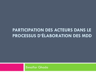 PARTICIPATION DES ACTEURS DANS LE
PROCESSUS D’ÉLABORATION DES MDD
Ennaifar Ghada
 