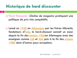 Historique de hard discounter
14/02/2014IHEC CARTHAGE
63
 Hard Discounter :Chaîne de magasins pratiquant une
politique de prix très compétitifs.
 Lancé en 1948 en Allemagne par les frères Albrecht,
fondateurs d'Aldi, le hard-discount connaît un essor
depuis la fin des années 1960en Allemagne avec des
enseignes comme Lidl et Aldi puis à la fin des années
1980 dans d'autres pays européens.
 