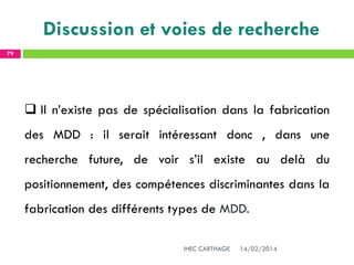 14/02/2014IHEC CARTHAGE
79
Discussion et voies de recherche
 Il n’existe pas de spécialisation dans la fabrication
des MDD : il serait intéressant donc , dans une
recherche future, de voir s’il existe au delà du
positionnement, des compétences discriminantes dans la
fabrication des différents types de MDD.
 