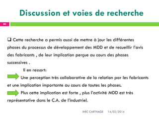 14/02/2014IHEC CARTHAGE
80
Discussion et voies de recherche
 Cette recherche a permis aussi de mettre à jour les différentes
phases du processus de développement des MDD et de recueillir l’avis
des fabricants , de leur implication perçue au cours des phases
successives .
Il en ressort:
Une perception très collaborative de la relation par les fabricants
et une implication importante au cours de toutes les phases.
Plus cette implication est forte , plus l’activité MDD est très
représentative dans le C.A. de l’industriel.
 