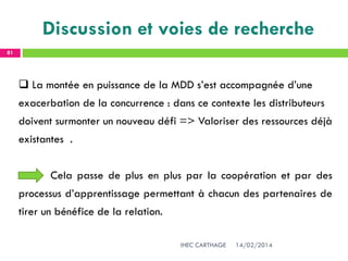 14/02/2014IHEC CARTHAGE
81
Discussion et voies de recherche
 La montée en puissance de la MDD s’est accompagnée d’une
exacerbation de la concurrence : dans ce contexte les distributeurs
doivent surmonter un nouveau défi => Valoriser des ressources déjà
existantes .
Cela passe de plus en plus par la coopération et par des
processus d’apprentissage permettant à chacun des partenaires de
tirer un bénéfice de la relation.
 