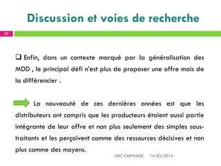 14/02/2014IHEC CARTHAGE
82
 Enfin, dans un contexte marqué par la généralisation des
MDD , le principal défi n’est plus de proposer une offre mais de
la différencier .
La nouveauté de ces dernières années est que les
distributeurs ont compris que les producteurs étaient aussi partie
intégrante de leur offre et non plus seulement des simples sous-
traitants et les perçoivent comme des ressources décisives et non
plus comme des moyens.
Discussion et voies de recherche
 