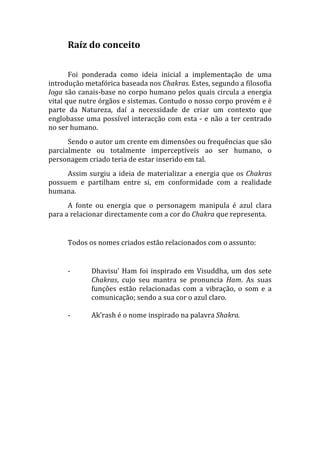 Raíz do conceito 
       
       Foi  ponderada  como  ideia  inicial  a  implementação  de  uma 
introdução metafórica baseada nos Chakras. Estes, segundo a filosofia 
Ioga são canais‐base no corpo humano pelos quais circula a energia 
vital que nutre órgãos e sistemas. Contudo o nosso corpo provém e é 
parte  da  Natureza,  daí  a  necessidade  de  criar  um  contexto  que 
englobasse  uma  possível  interacção  com  esta  ‐  e  não  a  ter  centrado 
no ser humano. 
      Sendo o autor um crente em dimensões ou frequências que são 
parcialmente  ou  totalmente  imperceptíveis  ao  ser  humano,  o 
personagem criado teria de estar inserido em tal. 
     Assim  surgiu  a  ideia  de  materializar  a  energia  que  os  Chakras 
possuem  e  partilham  entre  si,  em  conformidade  com  a  realidade 
humana. 
      A  fonte  ou  energia  que  o  personagem  manipula  é  azul  clara 
para a relacionar directamente com a cor do Chakra que representa. 
       
      Todos os nomes criados estão relacionados com o assunto: 
       
      ‐       Dhavisu’  Ham  foi  inspirado  em  Visuddha,  um  dos  sete 
              Chakras,  cujo  seu  mantra  se  pronuncia  Ham.  As  suas 
              funções  estão  relacionadas  com  a  vibração,  o  som  e  a 
              comunicação; sendo a sua cor o azul claro. 
               
      ‐       Ak’rash é o nome inspirado na palavra Shakra. 
       
       
       
       
       
       
 