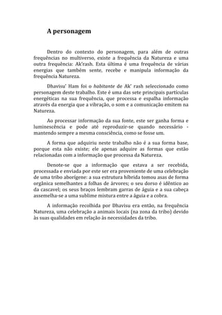 A personagem 
       
      Dentro  do  contexto  do  personagem,  para  além  de  outras 
frequências  no  multiverso,  existe  a  frequência  da  Natureza  e  uma 
outra  frequência:  Ak’rash.  Esta  última  é  uma  frequência  de  várias 
energias  que  também  sente,  recebe  e  manipula  informação  da 
frequência Natureza. 
      Dhavisu’  Ham  foi  o  habitante  de  Ak’  rash  seleccionado  como 
personagem deste trabalho. Este é uma das sete principais partículas 
energéticas  na  sua  frequência,  que  processa  e  espalha  informação 
através da energia que a vibração, o som e a comunicação emitem na 
Natureza. 
     Ao  processar  informação  da  sua  fonte,  este  ser  ganha  forma  e 
luminescência  e  pode  até  reproduzir‐se  quando  necessário  ‐ 
mantendo sempre a mesma consciência, como se fosse um. 
      A  forma  que  adquiriu  neste  trabalho  não  é  a  sua  forma  base, 
porque  esta  não  existe;  ele  apenas  adquire  as  formas  que  estão 
relacionadas com a informação que processa da Natureza.  
      Denote‐se  que  a  informação  que  estava  a  ser  recebida, 
processada e enviada por este ser era proveniente de uma celebração 
de uma tribo aborígene: a sua estrutura híbrida tomou asas de forma 
orgânica  semelhantes  a  folhas  de  árvores;  o  seu  dorso  é  idêntico  ao 
da cascavel; os seus braços lembram garras de águia e a sua cabeça 
assemelha‐se a uma sublime mistura entre a águia e a cobra.  
      A  informação  recolhida  por  Dhavisu  era  então,  na  frequência 
Natureza, uma celebração a animais locais (na zona da tribo) devido 
às suas qualidades em relação às necessidades da tribo. 
 