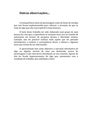 Outras observações... 
       
       A transparência tanto do personagem como da fonte de energia 
que  tem  foram  implementadas  para  reforçar  a  sensação  de  que  se 
trata de algo que não é perceptível à visão humana. 
       O  facto  deste  trabalho  ter  sido  elaborado  num  grupo  de  uma 
pessoa fez com que a experiência se tornasse mais rica no sentido de 
autonomia  em  termos  de  pesquisa  técnica  e  liberdade  criativa. 
Contudo,  não  foi  possível  realizar  tudo  aquilo  que  foi  pensado 
inicialmente;  o  cenário,  e  consequência  desse,  a  câmara  e  algumas 
luzes que teriam de ser adicionadas. 
      A apresentação tem como objectivo a narração informativa de 
algo  ou  alguém,  através  de  uma  voz  distorcida,  acerca  do 
personagem. A dar uma breve introdução ao seu contexto. Apesar de 
não  ter  ficado  impressionante,  foi  algo  que,  juntamente  com  o 
resultado do trabalho, deu satisfação a fazer. 
 
 